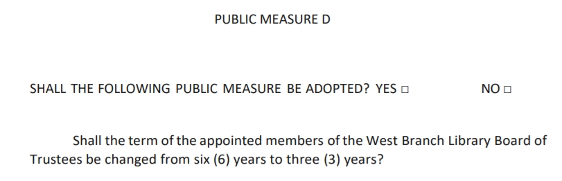 Public Measure D
Shall the following public measure be adopted:
Shall the term of the appointed members of the West Branch Library Board of Trustees be changed from six (6) to three (3) years?
Yes / No
